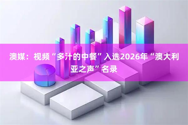 澳媒：视频“多汁的中餐”入选2026年“澳大利亚之声”名录
