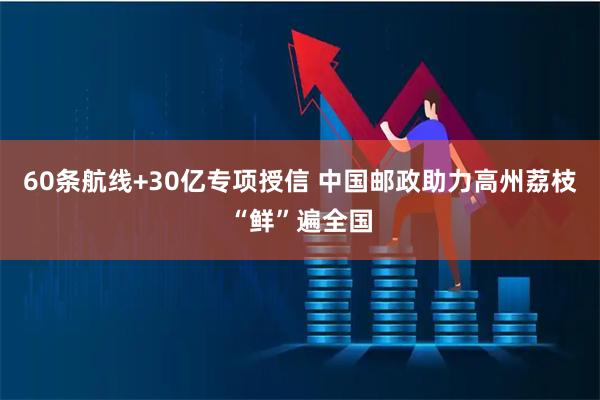 60条航线+30亿专项授信 中国邮政助力高州荔枝“鲜”遍全国